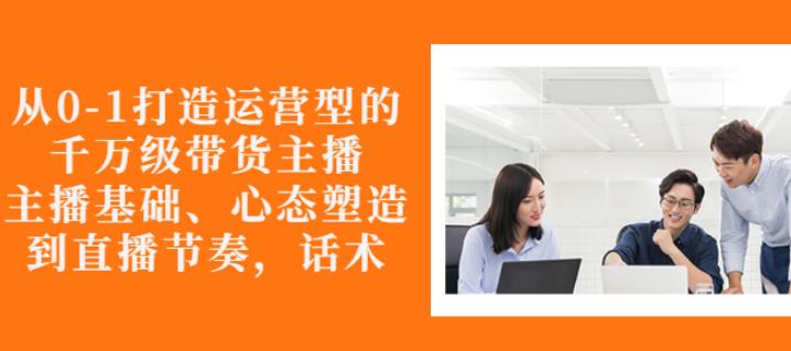 从0-1打造运营型的带货主播：主播基础、心态塑造，能力培养到直播节奏，话术进行全面讲解_北创网