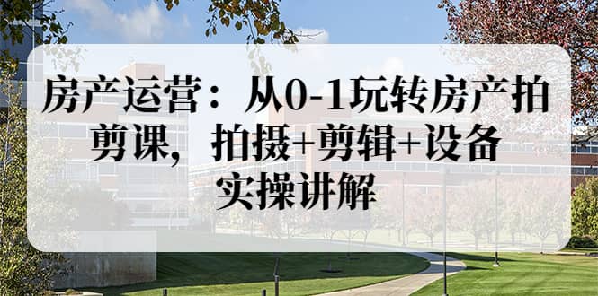 房产运营：从0-1玩转房产拍剪课，拍摄 剪辑 设备，实操讲解（价值899）_北创网