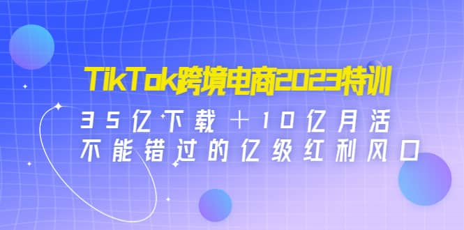 TikTok跨境电商2023特训：35亿下载＋10亿月活，不能错过的亿级红利风口_北创网