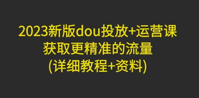 2023新版dou投放 运营课：获取更精准的流量(详细教程 资料)无水印_北创网