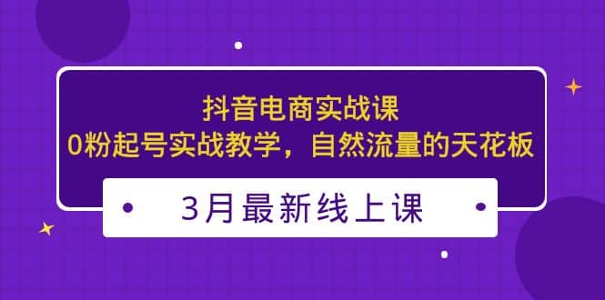 3月最新抖音电商实战课：0粉起号实战教学，自然流量的天花板_北创网