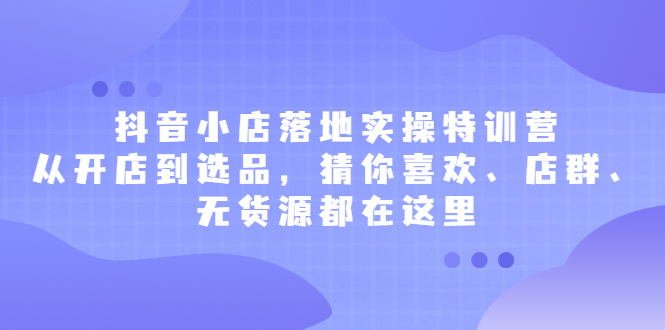 抖音小店落地实操特训营，从开店到选品，猜你喜欢、店群、无货源都在这里_北创网