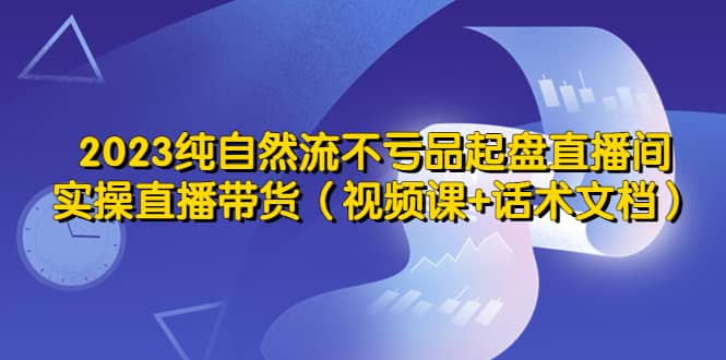2023纯自然流不亏品起盘直播间，实操直播带货（视频课 话术文档）_北创网