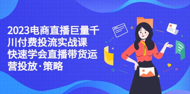 2023电商直播巨量千川付费投流实战课，快速学会直播带货运营投放·策略_北创网