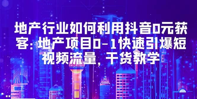 地产行业如何利用抖音0元获客：地产项目0-1快速引爆短视频流量，干货教学_北创网