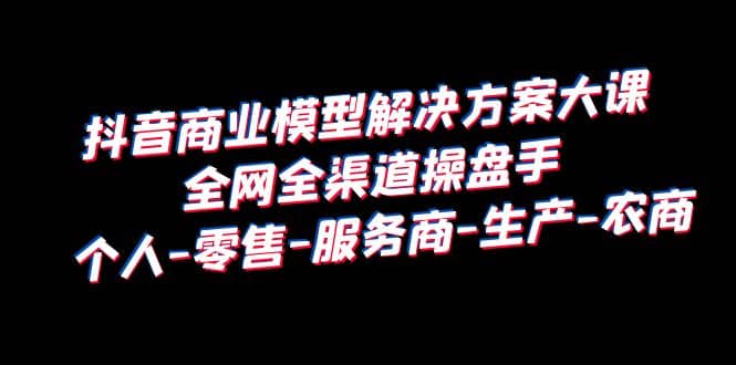 抖音商业 模型解决方案大课 全网全渠道操盘手 个人-零售-服务商-生产-农商_北创网