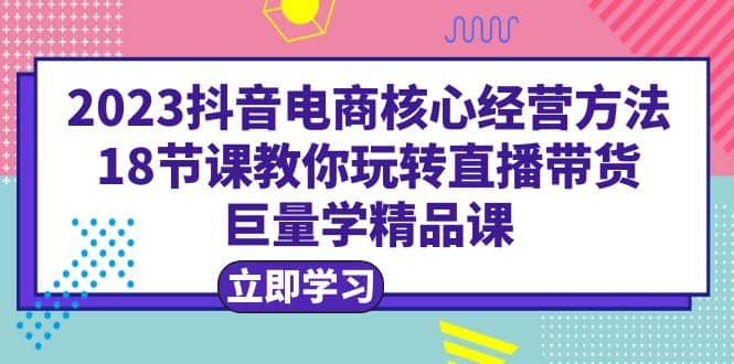 2023抖音电商核心经营方法：18节课教你玩转直播带货，巨量学精品课_北创网