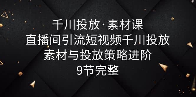 千川投放·素材课：直播间引流短视频千川投放素材与投放策略进阶，9节完整_北创网
