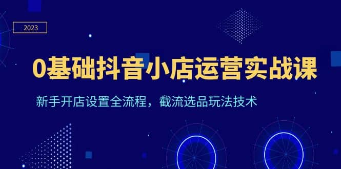 0基础抖音小店运营实战课，新手开店设置全流程，截流选品玩法技术_北创网