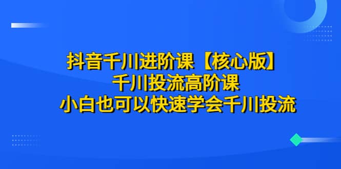 抖音千川进阶课【核心版】 千川投流高阶课 小白也可以快速学会千川投流_北创网