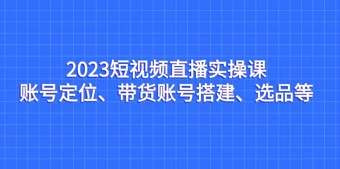 2023短视频直播实操课，账号定位、带货账号搭建、选品等_北创网