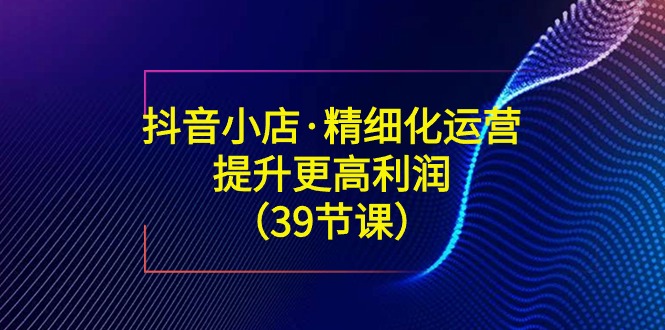 抖音小店·精细化运营：提升·更高利润（39节课）_北创网