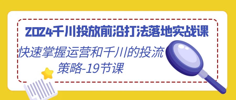 2024千川投放前沿打法落地实战课，快速掌握运营和千川的投流策略-19节课_北创网