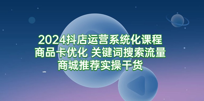 2024抖店运营系统化课程：商品卡优化 关键词搜索流量商城推荐实操干货_北创网