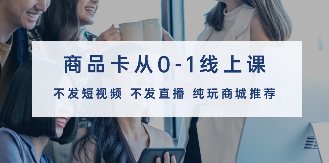 商品卡从0-1线上课（不发短视频 不发直播 纯玩商城推荐）32节课_北创网