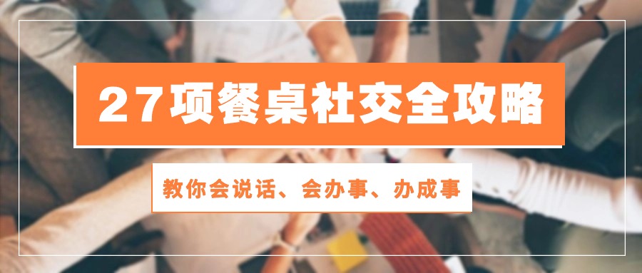 27项 餐桌社交全攻略：教你会说话、会办事、办成事（28节课）_北创网