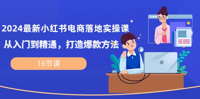 2024最新小红书电商落地实操课，从入门到精通，打造爆款方法（16节课）_北创网
