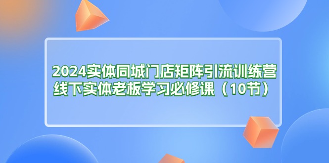 2024实体同城门店矩阵引流训练营，线下实体老板学习必修课（10节）_北创网