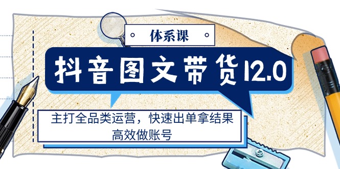 抖音图文带货12.0体系课，主打全品类运营，快速出单拿结果，高效做账号_北创网