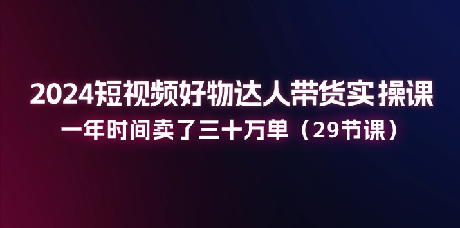 2024短视频好物达人带货实操课：一年时间卖了三十万单（29节课）_北创网