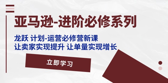亚马逊-进阶必修系列，龙跃 计划-运营必修营新课，让卖家实现提升 让单…_北创网