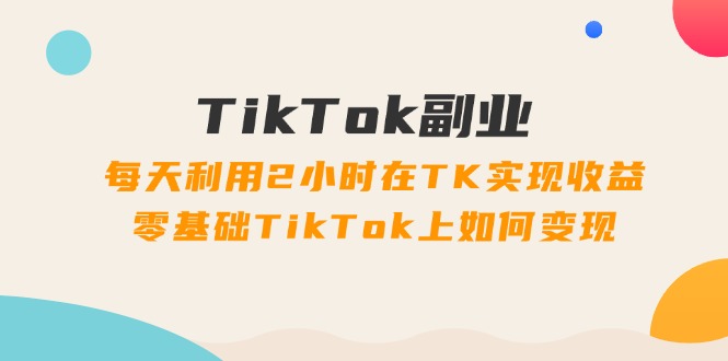 TikTok副业：每天利用2小时在TK实现收益，零基础TikTok上如何变现，34节程_北创网