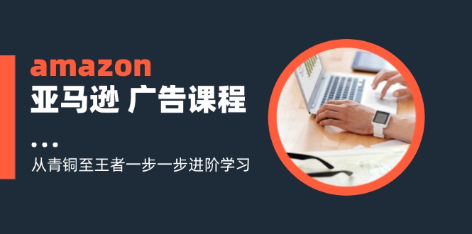 amazon亚马逊 广告课程：从青铜至王者一步一步进阶学习（16节）_北创网