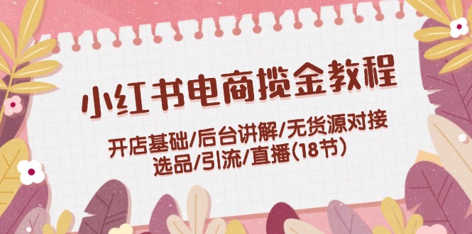 小红书电商揽金教程：开店基础/后台讲解/无货源对接/选品/引流/直播(18节)_北创网