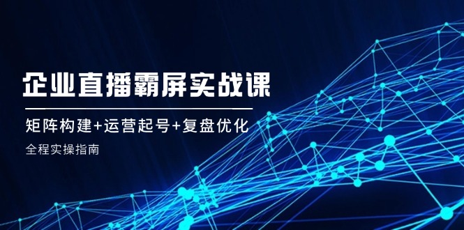 企 业 直 播 霸 屏实战课：矩阵构建+运营起号+复盘优化，全程实操指南_北创网