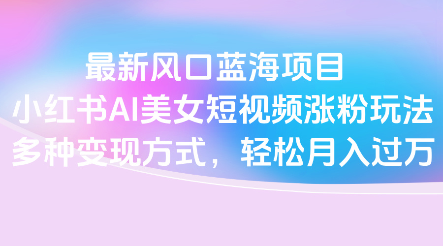 最新风口蓝海项目，小红书AI美女短视频涨粉玩法，多种变现方式轻松月入过万_北创网