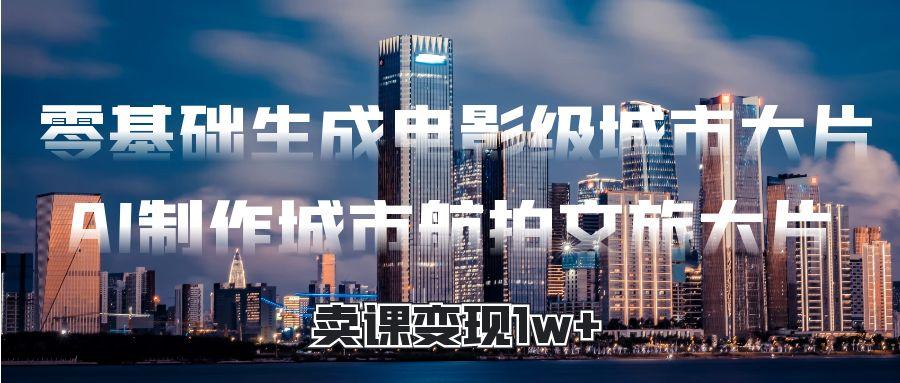 零基础生成电影级城市大片，AI制作城市航拍文旅大片，卖课变现1w+_北创网
