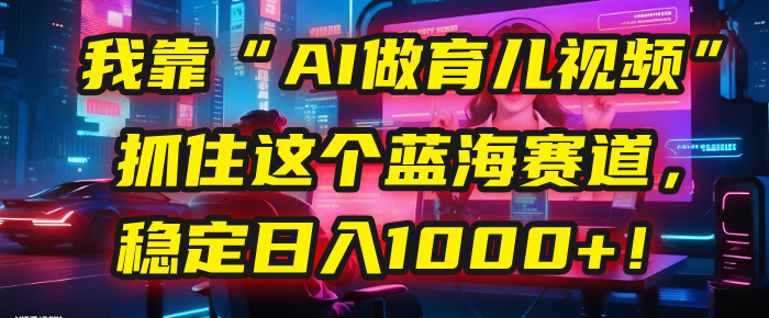 我靠“AI做育儿视频”，抓住这个蓝海赛道，稳定日入1000+！_北创网