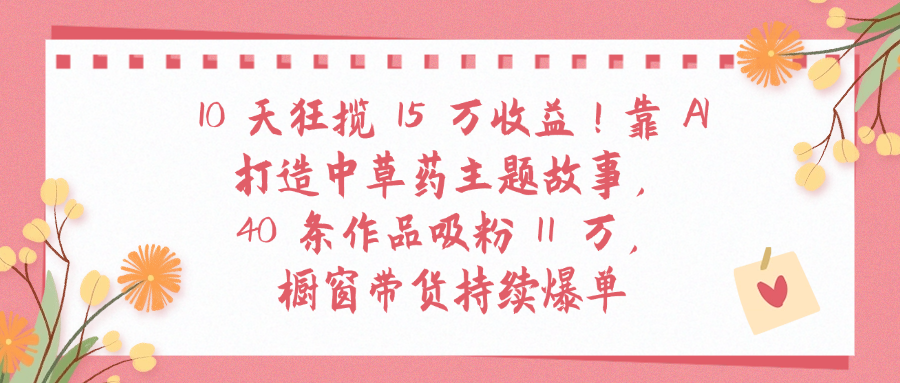 10天狂揽 15 万收益!靠 A打造中草药主题故事40 条作品吸粉11万橱窗带货持续爆单_北创网