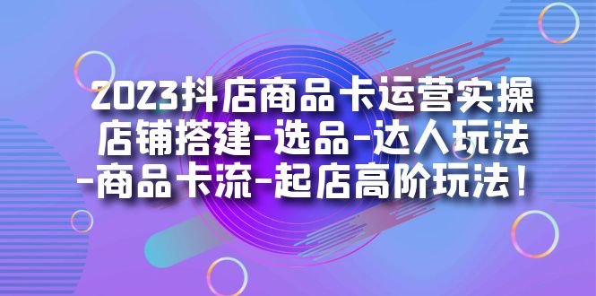 2023抖店商品卡运营实操：店铺搭建-选品-达人玩法-商品卡流-起店高阶玩玩_北创网