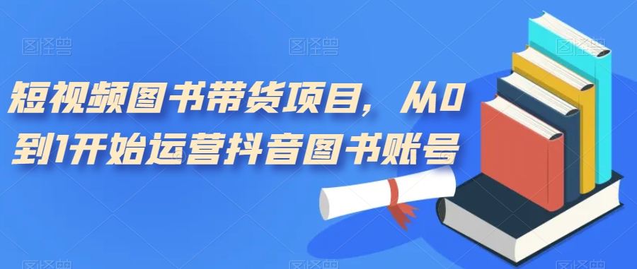 短视频图书带货项目，从0到1开始运营抖音图书账号（10节课）_北创网