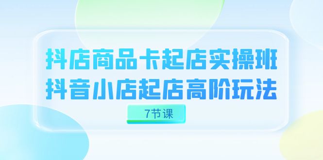 抖店-商品卡起店实战班，抖音小店起店高阶玩法（7节课）_北创网