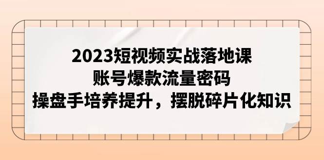2023短视频实战落地课，账号爆款流量密码，操盘手培养提升，摆脱碎片化知识_北创网