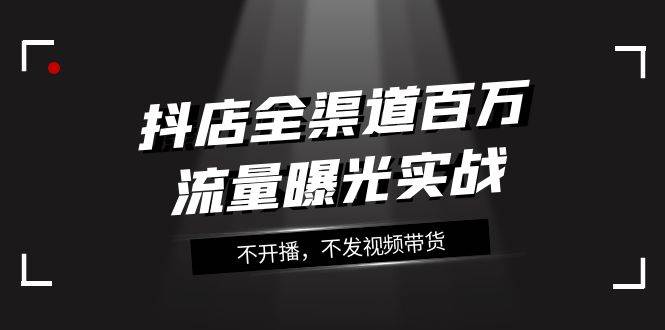 抖店-全渠道百万流量曝光实战，不开播，不发视频带货（16节课）_北创网
