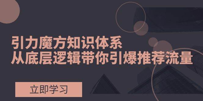 引力魔方知识体系，从底层逻辑带你引爆荐推流量！_北创网